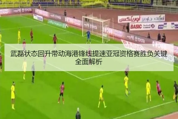武磊状态回升带动海港锋线提速亚冠资格赛胜负关键全面解析