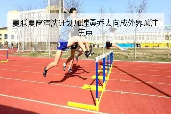 曼联夏窗清洗计划加速桑乔去向成外界关注焦点